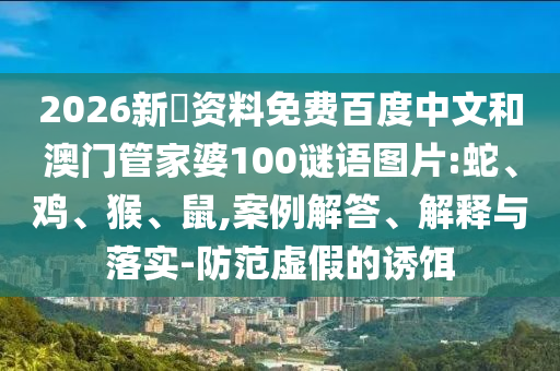 2026新奧资料免费百度中文和澳门管家婆100谜语图片:蛇、鸡、猴、鼠,案例解答、解释与落实-防范虚假的诱饵
