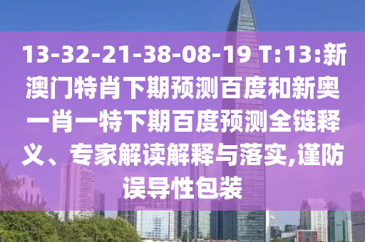 13-32-21-38-08-19 T:13:新澳门特肖下期预测百度和新奥一肖一特下期百度预测全链释义、专家解读解释与落实,谨防误导性包装