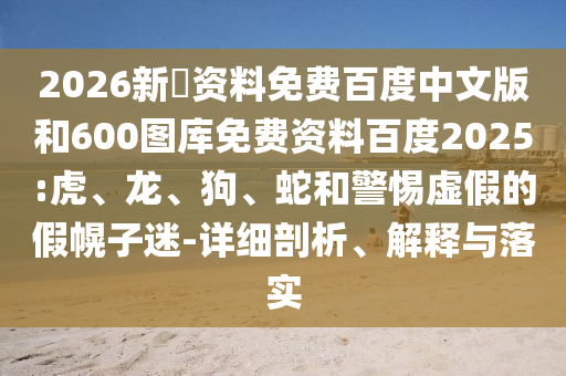 2026新奧资料免费百度中文版和600图库免费资料百度2025:虎、龙、狗、蛇和警惕虚假的假幌子迷-详细剖析、解释与落实