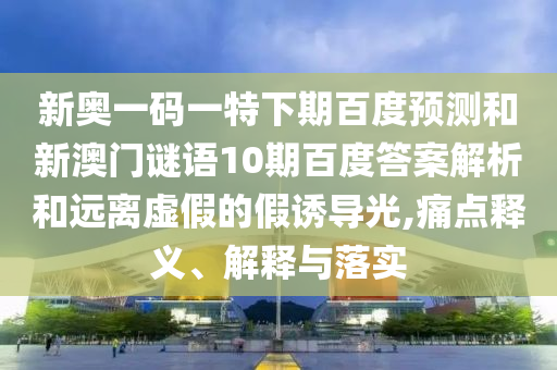 新奥一码一特下期百度预测和新澳门谜语10期百度答案解析和远离虚假的假诱导光,痛点释义、解释与落实