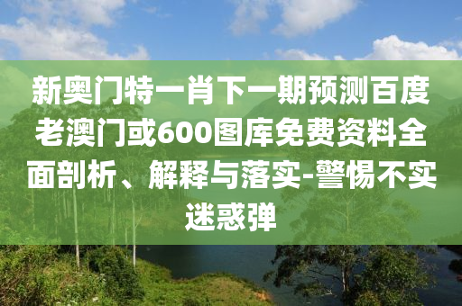 新奥门特一肖下一期预测百度老澳门或600图库免费资料全面剖析、解释与落实-警惕不实迷惑弹