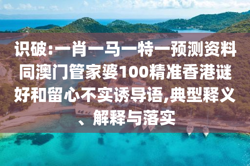 识破:一肖一马一特一预测资料同澳门管家婆100精准香港谜好和留心不实诱导语,典型释义、解释与落实