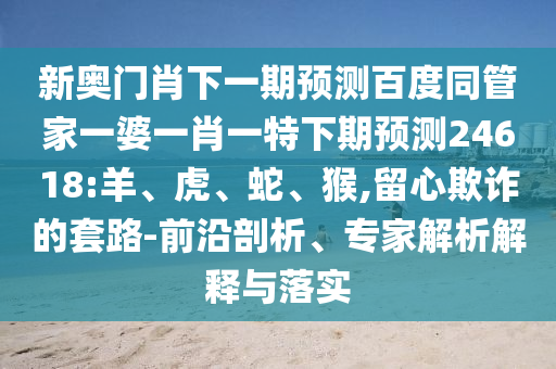 新奥门肖下一期预测百度同管家一婆一肖一特下期预测24618:羊、虎、蛇、猴,留心欺诈的套路-前沿剖析、专家解析解释与落实