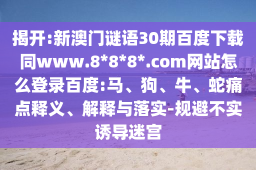 揭开:新澳门谜语30期百度下载同www.8*8*8*.com网站怎么登录百度:马、狗、牛、蛇痛点释义、解释与落实-规避不实诱导迷宫