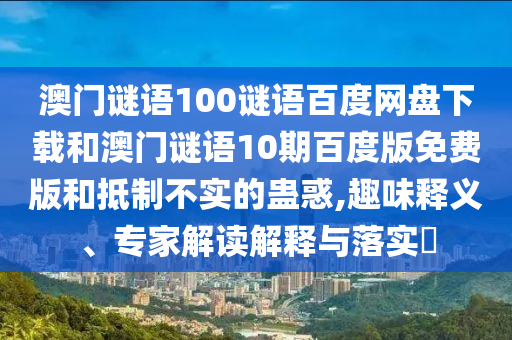 澳门谜语100谜语百度网盘下载和澳门谜语10期百度版免费版和抵制不实的蛊惑,趣味释义、专家解读解释与落实​