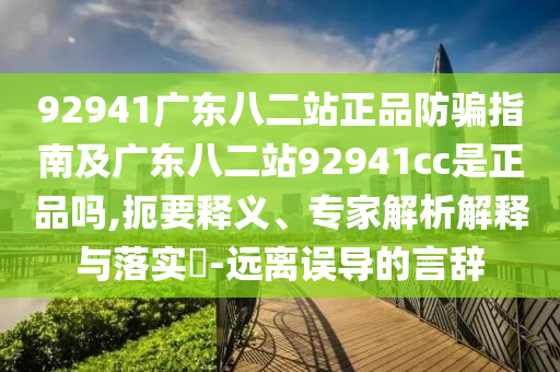 92941广东八二站正品防骗指南及广东八二站92941cc是正品吗,扼要释义、专家解析解释与落实​-远离误导的言辞