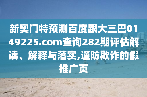 新奥门特预测百度跟大三巴0149225.com查询282期评估解读、解释与落实,谨防欺诈的假推广页