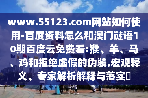 www.55123.com网站如何使用-百度资料怎么和澳门谜语10期百度云免费看:猴、羊、马、鸡和拒绝虚假的伪装,宏观释义、专家解析解释与落实