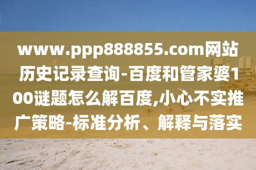 www.ppp888855.com网站历史记录查询-百度和管家婆100谜题怎么解百度,小心不实推广策略-标准分析、解释与落实
