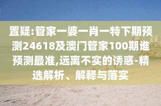 置疑:管家一婆一肖一特下期预测24618及澳门管家100期谁预测最准,远离不实的诱惑-精选解析、解释与落实