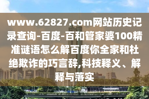 www.62827.com网站历史记录查询-百度-百和管家婆100精准谜语怎么解百度你全家和杜绝欺诈的巧言辞,科技释义、解释与落实