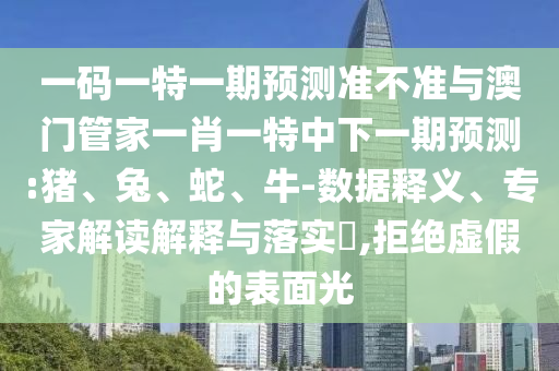 一码一特一期预测准不准与澳门管家一肖一特中下一期预测:猪、兔、蛇、牛-数据释义、专家解读解释与落实​,拒绝虚假的表面光