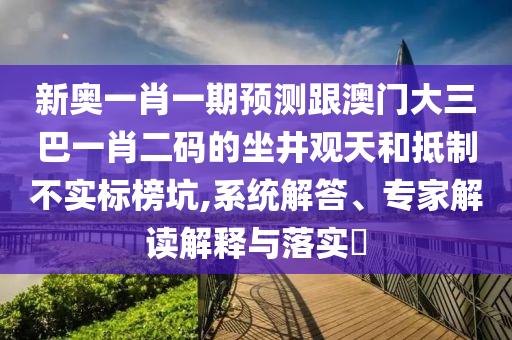 新奥一肖一期预测跟澳门大三巴一肖二码的坐井观天和抵制不实标榜坑,系统解答、专家解读解释与落实​