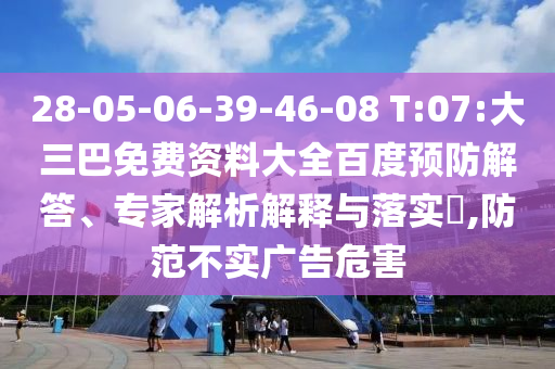 28-05-06-39-46-08 T:07:大三巴免费资料大全百度预防解答、专家解析解释与落实​,防范不实广告危害
