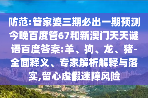 防范:管家婆三期必出一期预测今晚百度管67和新澳门天天谜语百度答案:羊、狗、龙、猪-全面释义、专家解析解释与落实,留心虚假迷障风险