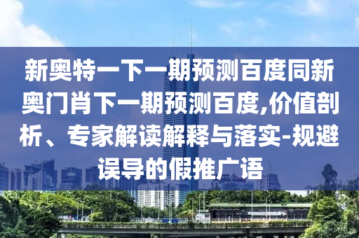 新奥特一下一期预测百度同新奥门肖下一期预测百度,价值剖析、专家解读解释与落实-规避误导的假推广语