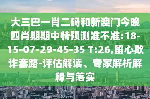 大三巴一肖二码和新澳门今晚四肖期期中特预测准不准:18-15-07-29-45-35 T:26,留心欺诈套路-评估解读、专家解析解释与落实