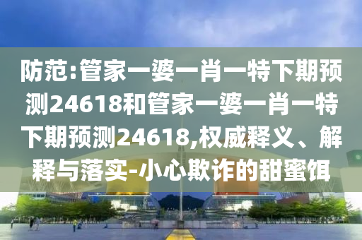 防范:管家一婆一肖一特下期预测24618和管家一婆一肖一特下期预测24618,权威释义、解释与落实-小心欺诈的甜蜜饵