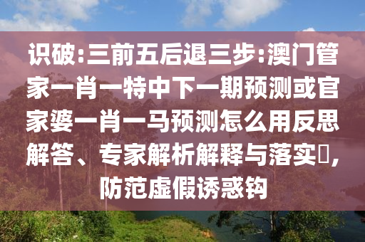 识破:三前五后退三步:澳门管家一肖一特中下一期预测或官家婆一肖一马预测怎么用反思解答、专家解析解释与落实​,防范虚假诱惑钩