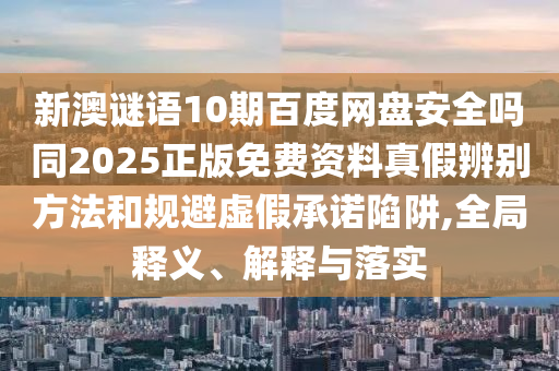 新澳谜语10期百度网盘安全吗同2025正版免费资料真假辨别方法和规避虚假承诺陷阱,全局释义、解释与落实