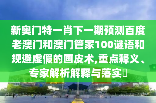 新奥门特一肖下一期预测百度老澳门和澳门管家100谜语和规避虚假的画皮术,重点释义、专家解析解释与落实​