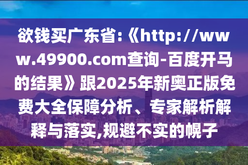 欲钱买广东省:《http://www.49900.com查询-百度开马的结果》跟2025年新奥正版免费大全保障分析、专家解析解释与落实,规避不实的幌子