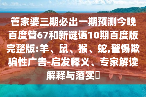 管家婆三期必出一期预测今晚百度管67和新谜语10期百度版完整版:羊、鼠、猴、蛇,警惕欺骗性广告-启发释义、专家解读解释与落实​