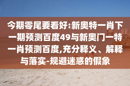 今期零尾要看好:新奥特一肖下一期预测百度49与新奥门一特一肖预测百度,充分释义、解释与落实-规避迷惑的假象