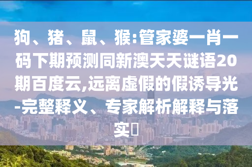 狗、猪、鼠、猴:管家婆一肖一码下期预测同新澳天天谜语20期百度云,远离虚假的假诱导光-完整释义、专家解析解释与落实