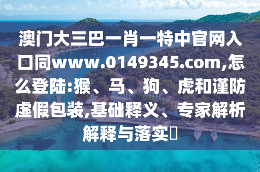 澳门大三巴一肖一特中官网入口同www.0149345.com,怎么登陆:猴、马、狗、虎和谨防虚假包装,基础释义、专家解析解释与落实