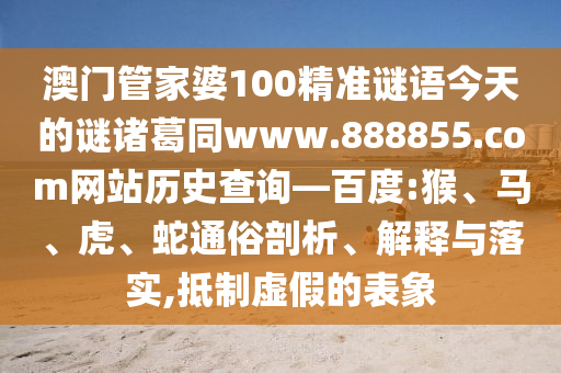 澳门管家婆100精准谜语今天的谜诸葛同www.888855.com网站历史查询—百度:猴、马、虎、蛇通俗剖析、解释与落实,抵制虚假的表象