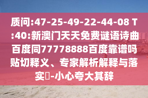 质问:47-25-49-22-44-08 T:40:新澳门天天免费谜语诗曲百度同77778888百度靠谱吗贴切释义、专家解析解释与落实​-小心夸大其辞