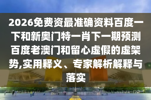 2026免费资最准确资料百度一下和新奥门特一肖下一期预测百度老澳门和留心虚假的虚架势,实用释义、专家解析解释与落实