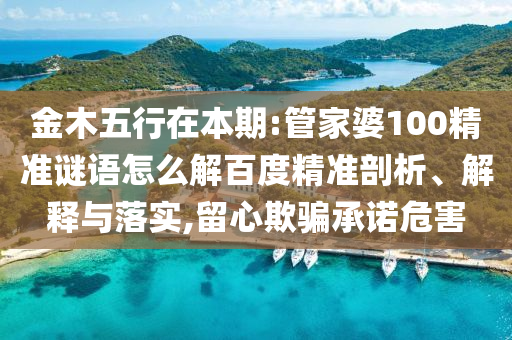 金木五行在本期:管家婆100精准谜语怎么解百度精准剖析、解释与落实,留心欺骗承诺危害