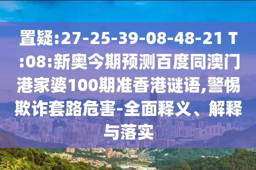 置疑:27-25-39-08-48-21 T:08:新奥今期预测百度同澳门港家婆100期准香港谜语,警惕欺诈套路危害-全面释义、解释与落实