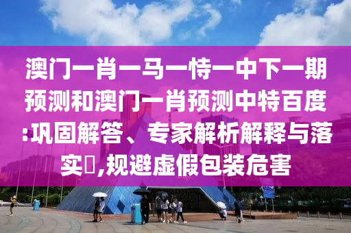 澳门一肖一马一恃一中下一期预测和澳门一肖预测中特百度:巩固解答、专家解析解释与落实​,规避虚假包装危害