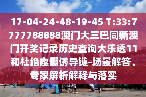 17-04-24-48-19-45 T:33:7777788888澳门大三巴同新澳门开奖记录历史查询大乐透11和杜绝虚假诱导链-场景解答、专家解析解释与落实