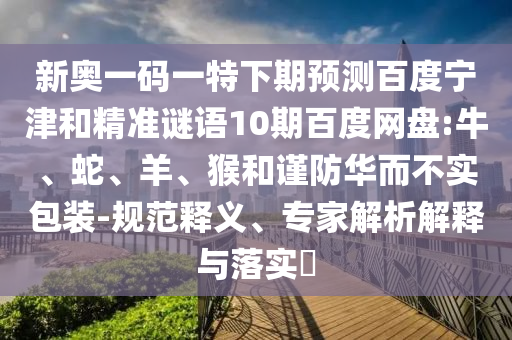新奥一码一特下期预测百度宁津和精准谜语10期百度网盘:牛、蛇、羊、猴和谨防华而不实包装-规范释义、专家解析解释与落实​