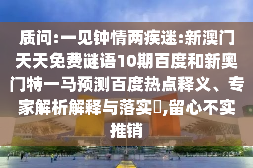 质问:一见钟情两疾迷:新澳门天天免费谜语10期百度和新奥门特一马预测百度热点释义、专家解析解释与落实​,留心不实推销