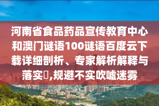 河南省食品药品宣传教育中心和澳门谜语100谜语百度云下载详细剖析、专家解析解释与落实​,规避不实吹嘘迷雾