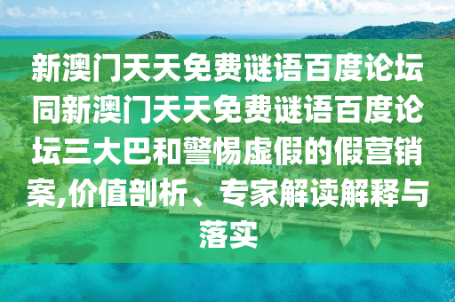新澳门天天免费谜语百度论坛同新澳门天天免费谜语百度论坛三大巴和警惕虚假的假营销案,价值剖析、专家解读解释与落实