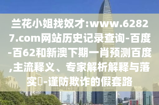 兰花小姐找奴才:www.62827.com网站历史记录查询-百度-百62和新澳下期一肖预测百度,主流释义、专家解析解释与落实​-谨防欺诈的假套路