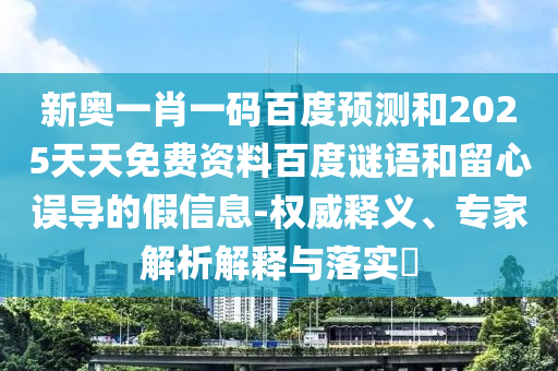 新奥一肖一码百度预测和2025天天免费资料百度谜语和留心误导的假信息-权威释义、专家解析解释与落实