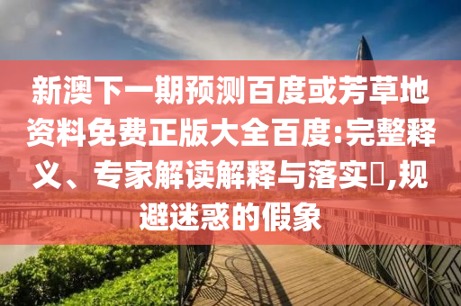 新澳下一期预测百度或芳草地资料免费正版大全百度:完整释义、专家解读解释与落实​,规避迷惑的假象