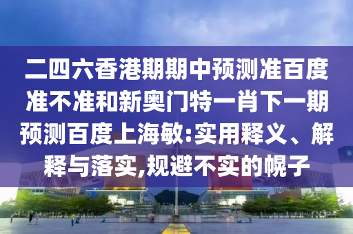 二四六香港期期中预测准百度准不准和新奥门特一肖下一期预测百度上海敏:实用释义、解释与落实,规避不实的幌子