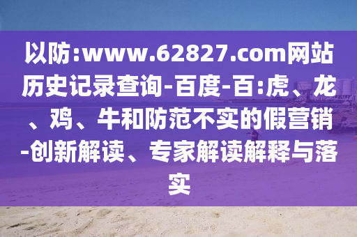 以防:www.62827.com网站历史记录查询-百度-百:虎、龙、鸡、牛和防范不实的假营销-创新解读、专家解读解释与落实