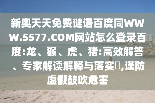 新奥天天免费谜语百度同WWW.5577.COM网站怎么登录百度:龙、猴、虎、猪:高效解答、专家解读解释与落实​,谨防虚假鼓吹危害