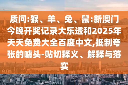 质问:猴、羊、兔、鼠:新澳门今晚开奖记录大乐透和2025年天天免费大全百度中文,抵制夸张的噱头-贴切释义、解释与落实