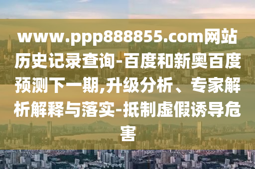 www.ppp888855.com网站历史记录查询-百度和新奥百度预测下一期,升级分析、专家解析解释与落实-抵制虚假诱导危害