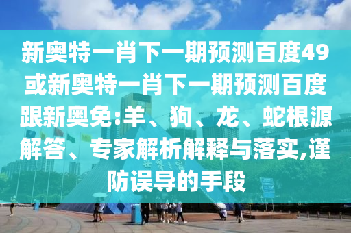 新奥特一肖下一期预测百度49或新奥特一肖下一期预测百度跟新奥免:羊、狗、龙、蛇根源解答、专家解析解释与落实,谨防误导的手段